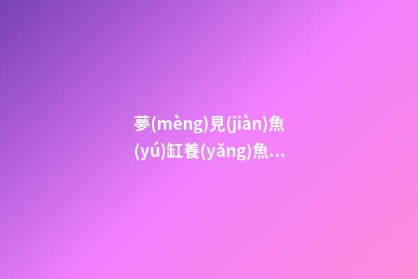 夢(mèng)見(jiàn)魚(yú)缸養(yǎng)魚(yú)　周公解夢(mèng)之夢(mèng)到魚(yú)缸養(yǎng)魚(yú)